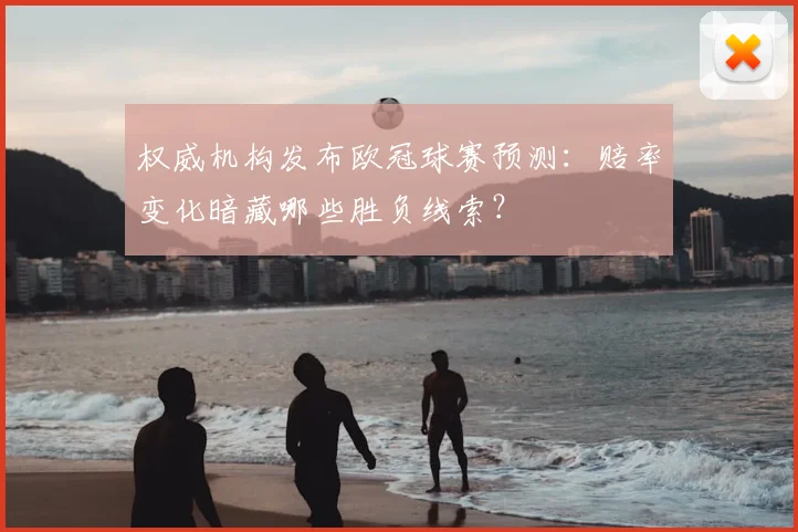 权威机构发布欧冠球赛预测：赔率变化暗藏哪些胜负线索？