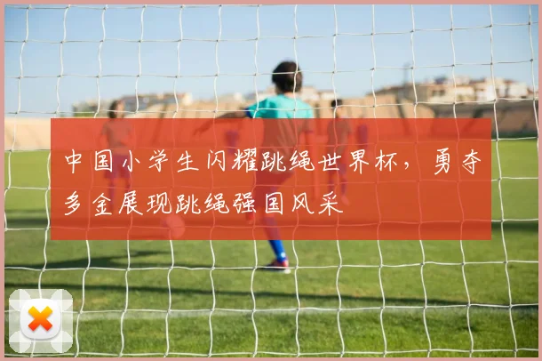 中国小学生闪耀跳绳世界杯，勇夺多金展现跳绳强国风采