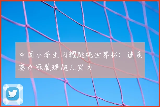 中国小学生闪耀跳绳世界杯：速度赛夺冠展现超凡实力