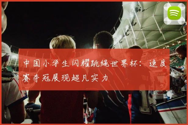 中国小学生闪耀跳绳世界杯：速度赛夺冠展现超凡实力