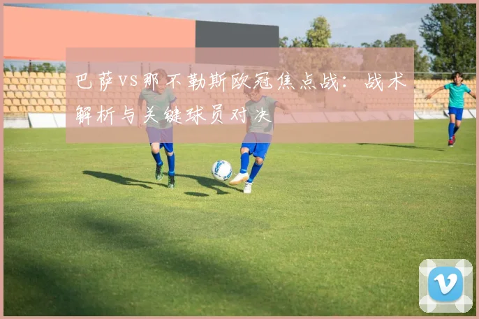 巴萨vs那不勒斯欧冠焦点战：战术解析与关键球员对决